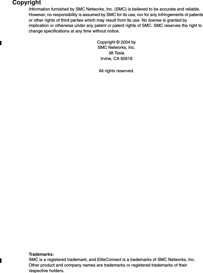 CopyrightInformation furnished by SMC Networks, Inc. (SMC) is believed to be accurate and reliable. However, no responsibility is assumed by SMC for its use, nor for any infringements of patents or other rights of third parties which may result from its use. No license is granted by implication or otherwise under any patent or patent rights of SMC. SMC reserves the right to change specifications at any time without notice.Copyright © 2004 bySMC Networks, Inc.38 TeslaIrvine, CA 92618All rights reserved.Trademarks:SMC is a registered trademark; and EliteConnect is a trademarks of SMC Networks, Inc. Other product and company names are trademarks or registered trademarks of their respective holders.