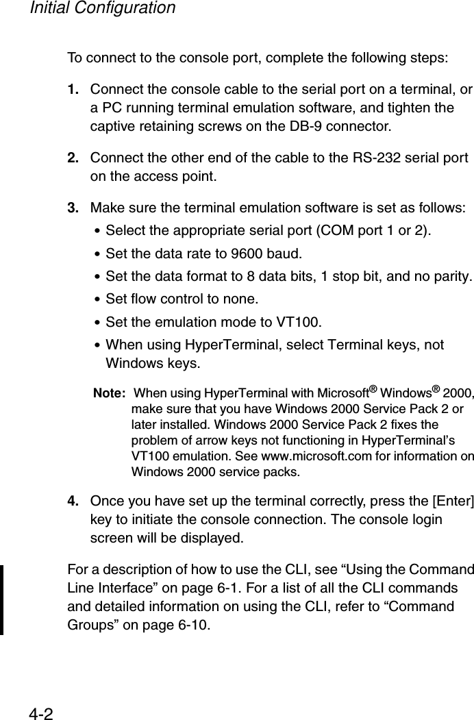 Initial Configuration4-2To connect to the console port, complete the following steps:1. Connect the console cable to the serial port on a terminal, or a PC running terminal emulation software, and tighten the captive retaining screws on the DB-9 connector.2. Connect the other end of the cable to the RS-232 serial port on the access point.3. Make sure the terminal emulation software is set as follows:•Select the appropriate serial port (COM port 1 or 2).•Set the data rate to 9600 baud.•Set the data format to 8 data bits, 1 stop bit, and no parity.•Set flow control to none.•Set the emulation mode to VT100.•When using HyperTerminal, select Terminal keys, not Windows keys.Note: When using HyperTerminal with Microsoft® Windows® 2000, make sure that you have Windows 2000 Service Pack 2 or later installed. Windows 2000 Service Pack 2 fixes the problem of arrow keys not functioning in HyperTerminal’s VT100 emulation. See www.microsoft.com for information on Windows 2000 service packs. 4. Once you have set up the terminal correctly, press the [Enter] key to initiate the console connection. The console login screen will be displayed.For a description of how to use the CLI, see “Using the Command Line Interface” on page 6-1. For a list of all the CLI commands and detailed information on using the CLI, refer to “Command Groups” on page 6-10.