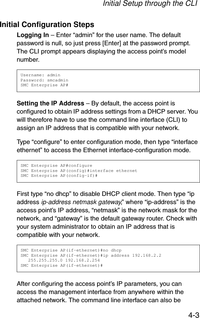 Initial Setup through the CLI4-3Initial Configuration StepsLogging In – Enter “admin” for the user name. The default password is null, so just press [Enter] at the password prompt. The CLI prompt appears displaying the access point’s model number.Setting the IP Address – By default, the access point is configured to obtain IP address settings from a DHCP server. You will therefore have to use the command line interface (CLI) to assign an IP address that is compatible with your network. Type “configure” to enter configuration mode, then type “interface ethernet” to access the Ethernet interface-configuration mode.First type “no dhcp” to disable DHCP client mode. Then type “ip address ip-address netmask gateway,” where “ip-address” is the access point’s IP address, “netmask” is the network mask for the network, and “gateway” is the default gateway router. Check with your system administrator to obtain an IP address that is compatible with your network.After configuring the access point’s IP parameters, you can access the management interface from anywhere within the attached network. The command line interface can also be Username: adminPassword: smcadminSMC Enterprise AP#SMC Enterprise AP#configureSMC Enterprise AP(config)#interface ethernetSMC Enterprise AP(config-if)#SMC Enterprise AP(if-ethernet)#no dhcpSMC Enterprise AP(if-ethernet)#ip address 192.168.2.2 255.255.255.0 192.168.2.254SMC Enterprise AP(if-ethernet)#