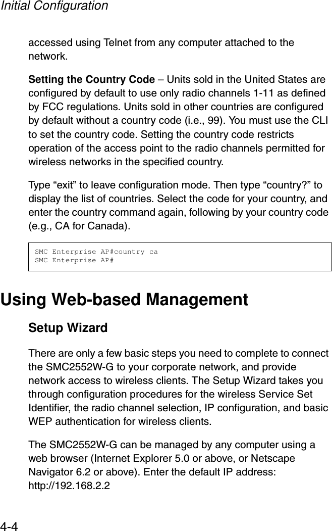 Initial Configuration4-4accessed using Telnet from any computer attached to the network. Setting the Country Code – Units sold in the United States are configured by default to use only radio channels 1-11 as defined by FCC regulations. Units sold in other countries are configured by default without a country code (i.e., 99). You must use the CLI to set the country code. Setting the country code restricts operation of the access point to the radio channels permitted for wireless networks in the specified country. Type “exit” to leave configuration mode. Then type “country?” to display the list of countries. Select the code for your country, and enter the country command again, following by your country code (e.g., CA for Canada).Using Web-based ManagementSetup WizardThere are only a few basic steps you need to complete to connect the SMC2552W-G to your corporate network, and provide network access to wireless clients. The Setup Wizard takes you through configuration procedures for the wireless Service Set Identifier, the radio channel selection, IP configuration, and basic WEP authentication for wireless clients. The SMC2552W-G can be managed by any computer using a web browser (Internet Explorer 5.0 or above, or Netscape Navigator 6.2 or above). Enter the default IP address: http://192.168.2.2SMC Enterprise AP#country caSMC Enterprise AP#