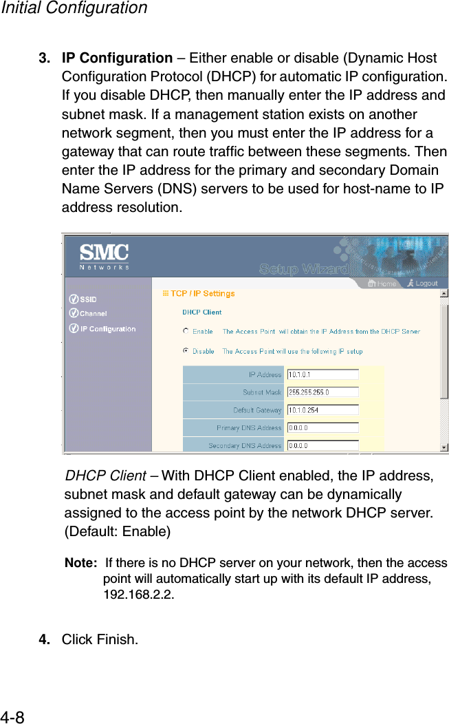 Initial Configuration4-83. IP Configuration – Either enable or disable (Dynamic Host Configuration Protocol (DHCP) for automatic IP configuration. If you disable DHCP, then manually enter the IP address and subnet mask. If a management station exists on another network segment, then you must enter the IP address for a gateway that can route traffic between these segments. Then enter the IP address for the primary and secondary Domain Name Servers (DNS) servers to be used for host-name to IP address resolution. DHCP Client – With DHCP Client enabled, the IP address, subnet mask and default gateway can be dynamically assigned to the access point by the network DHCP server. (Default: Enable)Note: If there is no DHCP server on your network, then the access point will automatically start up with its default IP address, 192.168.2.2.4. Click Finish.