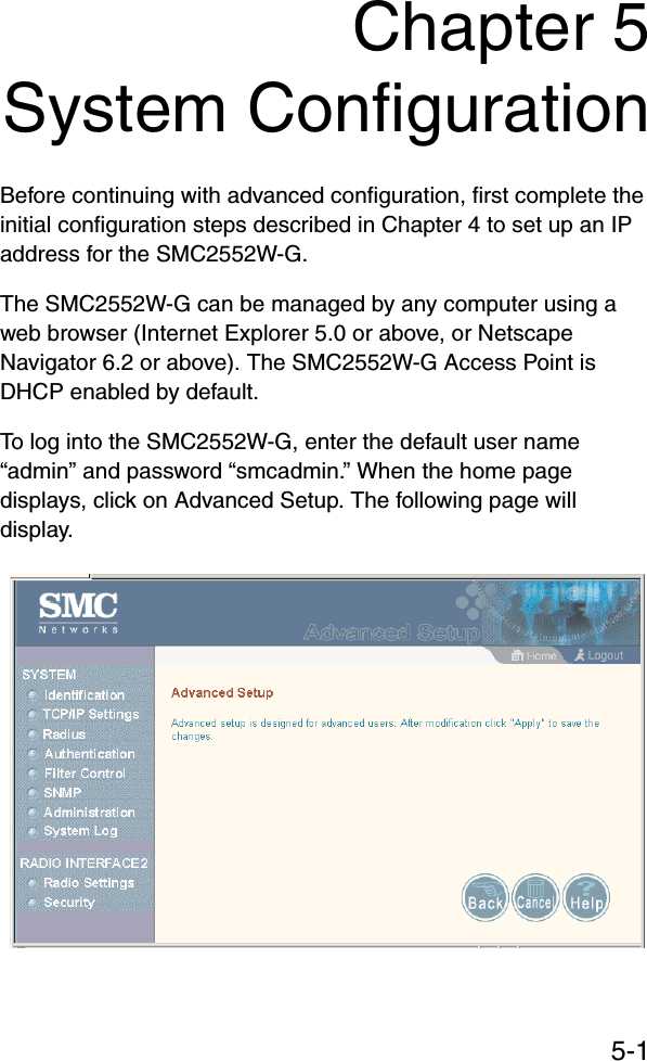 5-1Chapter 5System ConfigurationBefore continuing with advanced configuration, first complete the initial configuration steps described in Chapter 4 to set up an IP address for the SMC2552W-G.The SMC2552W-G can be managed by any computer using a web browser (Internet Explorer 5.0 or above, or Netscape Navigator 6.2 or above). The SMC2552W-G Access Point is DHCP enabled by default.To log into the SMC2552W-G, enter the default user name “admin” and password “smcadmin.” When the home page displays, click on Advanced Setup. The following page will display.