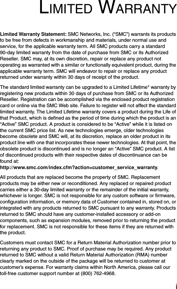 iLIMITED WARRANTYLimited Warranty Statement: SMC Networks, Inc. (“SMC”) warrants its products to be free from defects in workmanship and materials, under normal use and service, for the applicable warranty term. All SMC products carry a standard 90-day limited warranty from the date of purchase from SMC or its Authorized Reseller. SMC may, at its own discretion, repair or replace any product not operating as warranted with a similar or functionally equivalent product, during the applicable warranty term. SMC will endeavor to repair or replace any product returned under warranty within 30 days of receipt of the product. The standard limited warranty can be upgraded to a Limited Lifetime* warranty by registering new products within 30 days of purchase from SMC or its Authorized Reseller. Registration can be accomplished via the enclosed product registration card or online via the SMC Web site. Failure to register will not affect the standard limited warranty. The Limited Lifetime warranty covers a product during the Life of that Product, which is defined as the period of time during which the product is an “Active” SMC product. A product is considered to be “Active” while it is listed on the current SMC price list. As new technologies emerge, older technologies become obsolete and SMC will, at its discretion, replace an older product in its product line with one that incorporates these newer technologies. At that point, the obsolete product is discontinued and is no longer an “Active” SMC product. A list of discontinued products with their respective dates of discontinuance can be found at: http://www.smc.com/index.cfm?action=customer_service_warranty.All products that are replaced become the property of SMC. Replacement products may be either new or reconditioned. Any replaced or repaired product carries either a 30-day limited warranty or the remainder of the initial warranty, whichever is longer. SMC is not responsible for any custom software or firmware, configuration information, or memory data of Customer contained in, stored on, or integrated with any products returned to SMC pursuant to any warranty. Products returned to SMC should have any customer-installed accessory or add-on components, such as expansion modules, removed prior to returning the product for replacement. SMC is not responsible for these items if they are returned with the product.Customers must contact SMC for a Return Material Authorization number prior to returning any product to SMC. Proof of purchase may be required. Any product returned to SMC without a valid Return Material Authorization (RMA) number clearly marked on the outside of the package will be returned to customer at customer’s expense. For warranty claims within North America, please call our toll-free customer support number at (800) 762-4968. 