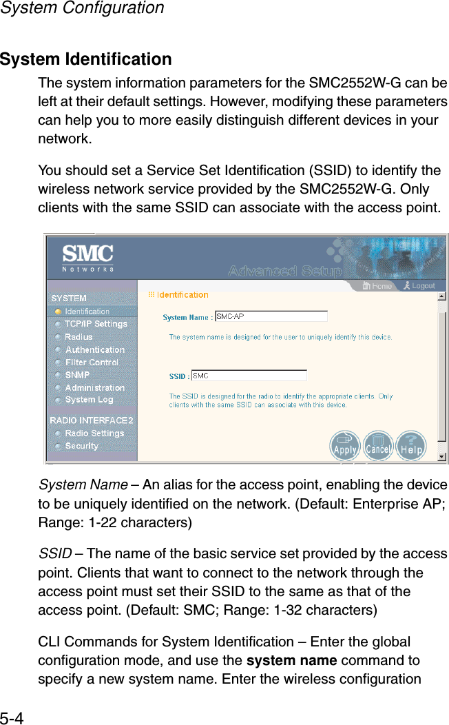System Configuration5-4System IdentificationThe system information parameters for the SMC2552W-G can be left at their default settings. However, modifying these parameters can help you to more easily distinguish different devices in your network.You should set a Service Set Identification (SSID) to identify the wireless network service provided by the SMC2552W-G. Only clients with the same SSID can associate with the access point.System Name – An alias for the access point, enabling the device to be uniquely identified on the network. (Default: Enterprise AP; Range: 1-22 characters) SSID – The name of the basic service set provided by the access point. Clients that want to connect to the network through the access point must set their SSID to the same as that of the access point. (Default: SMC; Range: 1-32 characters)CLI Commands for System Identification – Enter the global configuration mode, and use the system name command to specify a new system name. Enter the wireless configuration 