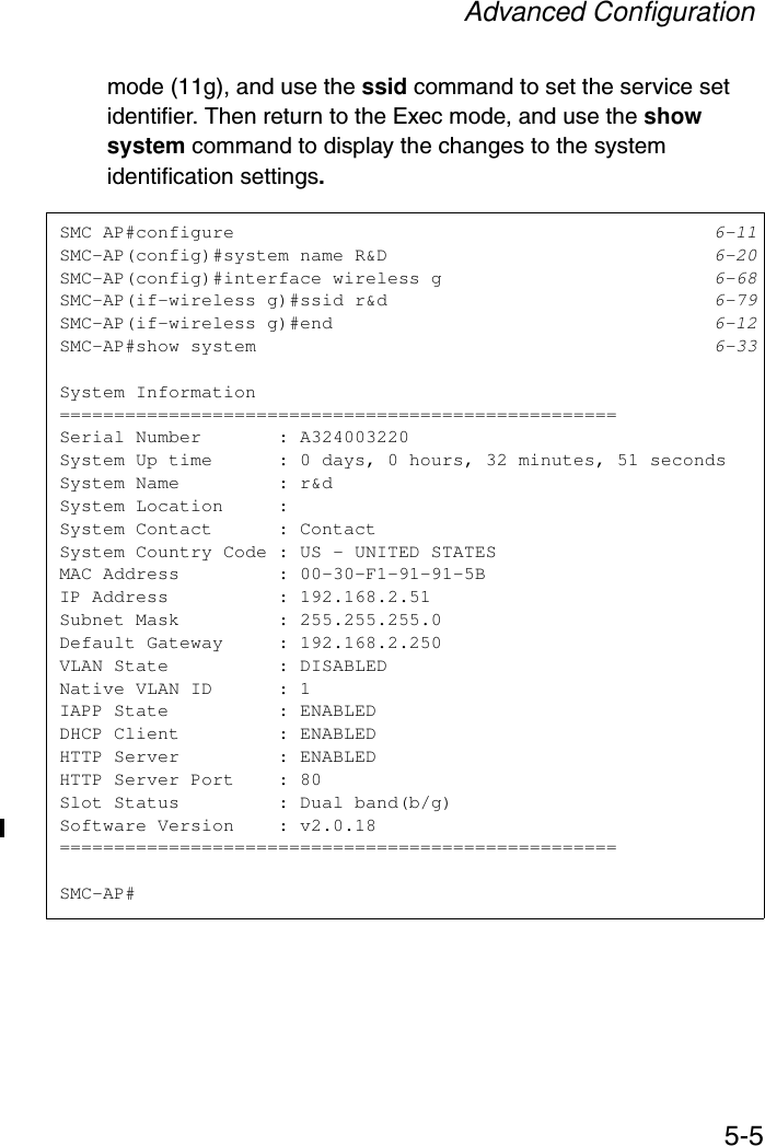 Advanced Configuration5-5mode (11g), and use the ssid command to set the service set identifier. Then return to the Exec mode, and use the show system command to display the changes to the system identification settings. SMC AP#configure 6-11SMC-AP(config)#system name R&amp;D 6-20SMC-AP(config)#interface wireless g 6-68SMC-AP(if-wireless g)#ssid r&amp;d 6-79SMC-AP(if-wireless g)#end 6-12SMC-AP#show system 6-33System Information===================================================Serial Number       : A324003220System Up time      : 0 days, 0 hours, 32 minutes, 51 secondsSystem Name         : r&amp;dSystem Location     :System Contact      : ContactSystem Country Code : US - UNITED STATESMAC Address         : 00-30-F1-91-91-5BIP Address          : 192.168.2.51Subnet Mask         : 255.255.255.0Default Gateway     : 192.168.2.250VLAN State          : DISABLEDNative VLAN ID      : 1IAPP State          : ENABLEDDHCP Client         : ENABLEDHTTP Server         : ENABLEDHTTP Server Port    : 80Slot Status         : Dual band(b/g)Software Version    : v2.0.18===================================================SMC-AP#