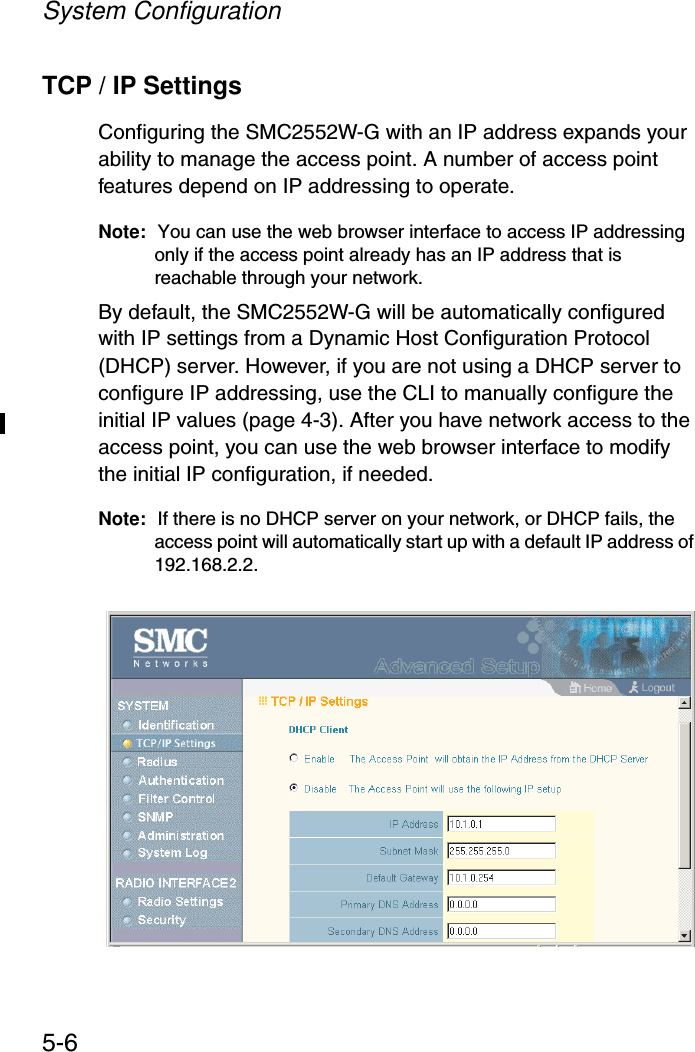 System Configuration5-6TCP / IP SettingsConfiguring the SMC2552W-G with an IP address expands your ability to manage the access point. A number of access point features depend on IP addressing to operate.Note: You can use the web browser interface to access IP addressing only if the access point already has an IP address that is reachable through your network. By default, the SMC2552W-G will be automatically configured with IP settings from a Dynamic Host Configuration Protocol (DHCP) server. However, if you are not using a DHCP server to configure IP addressing, use the CLI to manually configure the initial IP values (page 4-3). After you have network access to the access point, you can use the web browser interface to modify the initial IP configuration, if needed.Note: If there is no DHCP server on your network, or DHCP fails, the access point will automatically start up with a default IP address of 192.168.2.2.