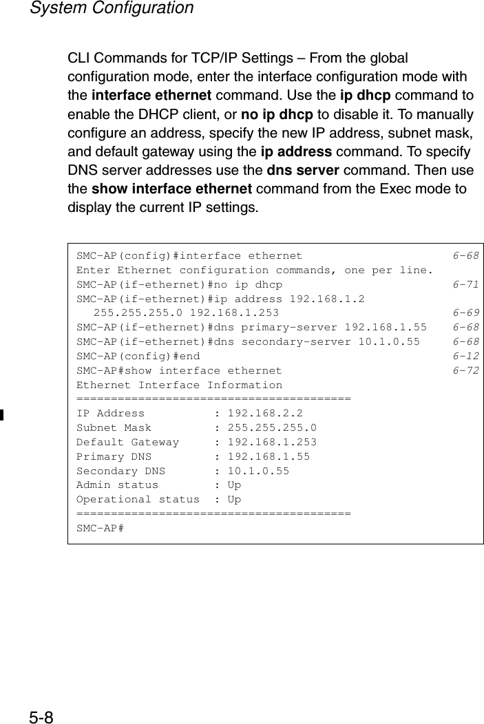 System Configuration5-8CLI Commands for TCP/IP Settings – From the global configuration mode, enter the interface configuration mode with the interface ethernet command. Use the ip dhcp command to enable the DHCP client, or no ip dhcp to disable it. To manually configure an address, specify the new IP address, subnet mask, and default gateway using the ip address command. To specify DNS server addresses use the dns server command. Then use the show interface ethernet command from the Exec mode to display the current IP settings.SMC-AP(config)#interface ethernet 6-68Enter Ethernet configuration commands, one per line.SMC-AP(if-ethernet)#no ip dhcp 6-71SMC-AP(if-ethernet)#ip address 192.168.1.2 255.255.255.0 192.168.1.253 6-69SMC-AP(if-ethernet)#dns primary-server 192.168.1.55 6-68SMC-AP(if-ethernet)#dns secondary-server 10.1.0.55 6-68SMC-AP(config)#end 6-12SMC-AP#show interface ethernet 6-72Ethernet Interface Information========================================IP Address          : 192.168.2.2Subnet Mask         : 255.255.255.0Default Gateway     : 192.168.1.253Primary DNS         : 192.168.1.55Secondary DNS       : 10.1.0.55Admin status        : UpOperational status  : Up========================================SMC-AP#