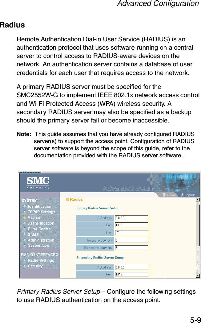 Advanced Configuration5-9RadiusRemote Authentication Dial-in User Service (RADIUS) is an authentication protocol that uses software running on a central server to control access to RADIUS-aware devices on the network. An authentication server contains a database of user credentials for each user that requires access to the network.A primary RADIUS server must be specified for the SMC2552W-G to implement IEEE 802.1x network access control and Wi-Fi Protected Access (WPA) wireless security. A secondary RADIUS server may also be specified as a backup should the primary server fail or become inaccessible.Note: This guide assumes that you have already configured RADIUS server(s) to support the access point. Configuration of RADIUS server software is beyond the scope of this guide, refer to the documentation provided with the RADIUS server software.Primary Radius Server Setup – Configure the following settings to use RADIUS authentication on the access point.