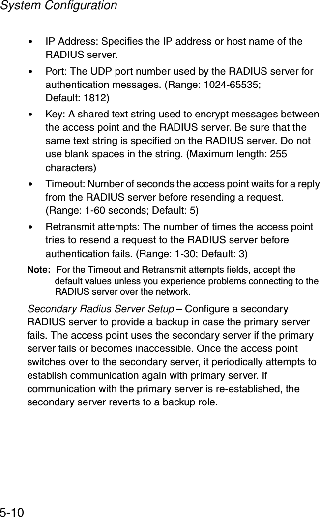 System Configuration5-10•IP Address: Specifies the IP address or host name of the RADIUS server.•Port: The UDP port number used by the RADIUS server for authentication messages. (Range: 1024-65535; Default: 1812)•Key: A shared text string used to encrypt messages between the access point and the RADIUS server. Be sure that the same text string is specified on the RADIUS server. Do not use blank spaces in the string. (Maximum length: 255 characters)•Timeout: Number of seconds the access point waits for a reply from the RADIUS server before resending a request. (Range: 1-60 seconds; Default: 5)•Retransmit attempts: The number of times the access point tries to resend a request to the RADIUS server before authentication fails. (Range: 1-30; Default: 3)Note: For the Timeout and Retransmit attempts fields, accept the default values unless you experience problems connecting to the RADIUS server over the network.Secondary Radius Server Setup – Configure a secondary RADIUS server to provide a backup in case the primary server fails. The access point uses the secondary server if the primary server fails or becomes inaccessible. Once the access point switches over to the secondary server, it periodically attempts to establish communication again with primary server. If communication with the primary server is re-established, the secondary server reverts to a backup role.