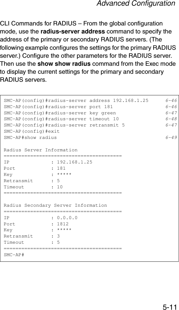 Advanced Configuration5-11CLI Commands for RADIUS – From the global configuration mode, use the radius-server address command to specify the address of the primary or secondary RADIUS servers. (The following example configures the settings for the primary RADIUS server.) Configure the other parameters for the RADIUS server. Then use the show show radius command from the Exec mode to display the current settings for the primary and secondary RADIUS servers.SMC-AP(config)#radius-server address 192.168.1.25 6-46SMC-AP(config)#radius-server port 181 6-46SMC-AP(config)#radius-server key green 6-47SMC-AP(config)#radius-server timeout 10 6-48SMC-AP(config)#radius-server retransmit 5 6-47SMC-AP(config)#exitSMC-AP#show radius 6-49Radius Server Information========================================IP              : 192.168.1.25Port            : 181Key             : *****Retransmit      : 5Timeout         : 10========================================Radius Secondary Server Information========================================IP              : 0.0.0.0Port            : 1812Key             : *****Retransmit      : 3Timeout         : 5========================================SMC-AP#