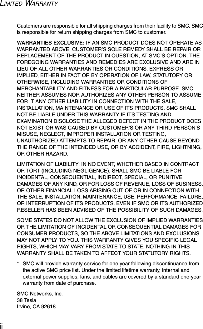 LIMITED WARRANTYiiCustomers are responsible for all shipping charges from their facility to SMC. SMC is responsible for return shipping charges from SMC to customer.WARRANTIES EXCLUSIVE: IF AN SMC PRODUCT DOES NOT OPERATE AS WARRANTED ABOVE, CUSTOMER’S SOLE REMEDY SHALL BE REPAIR OR REPLACEMENT OF THE PRODUCT IN QUESTION, AT SMC’S OPTION. THE FOREGOING WARRANTIES AND REMEDIES ARE EXCLUSIVE AND ARE IN LIEU OF ALL OTHER WARRANTIES OR CONDITIONS, EXPRESS OR IMPLIED, EITHER IN FACT OR BY OPERATION OF LAW, STATUTORY OR OTHERWISE, INCLUDING WARRANTIES OR CONDITIONS OF MERCHANTABILITY AND FITNESS FOR A PARTICULAR PURPOSE. SMC NEITHER ASSUMES NOR AUTHORIZES ANY OTHER PERSON TO ASSUME FOR IT ANY OTHER LIABILITY IN CONNECTION WITH THE SALE, INSTALLATION, MAINTENANCE OR USE OF ITS PRODUCTS. SMC SHALL NOT BE LIABLE UNDER THIS WARRANTY IF ITS TESTING AND EXAMINATION DISCLOSE THE ALLEGED DEFECT IN THE PRODUCT DOES NOT EXIST OR WAS CAUSED BY CUSTOMER’S OR ANY THIRD PERSON’S MISUSE, NEGLECT, IMPROPER INSTALLATION OR TESTING, UNAUTHORIZED ATTEMPTS TO REPAIR, OR ANY OTHER CAUSE BEYOND THE RANGE OF THE INTENDED USE, OR BY ACCIDENT, FIRE, LIGHTNING, OR OTHER HAZARD.LIMITATION OF LIABILITY: IN NO EVENT, WHETHER BASED IN CONTRACT OR TORT (INCLUDING NEGLIGENCE), SHALL SMC BE LIABLE FOR INCIDENTAL, CONSEQUENTIAL, INDIRECT, SPECIAL, OR PUNITIVE DAMAGES OF ANY KIND, OR FOR LOSS OF REVENUE, LOSS OF BUSINESS, OR OTHER FINANCIAL LOSS ARISING OUT OF OR IN CONNECTION WITH THE SALE, INSTALLATION, MAINTENANCE, USE, PERFORMANCE, FAILURE, OR INTERRUPTION OF ITS PRODUCTS, EVEN IF SMC OR ITS AUTHORIZED RESELLER HAS BEEN ADVISED OF THE POSSIBILITY OF SUCH DAMAGES. SOME STATES DO NOT ALLOW THE EXCLUSION OF IMPLIED WARRANTIES OR THE LIMITATION OF INCIDENTAL OR CONSEQUENTIAL DAMAGES FOR CONSUMER PRODUCTS, SO THE ABOVE LIMITATIONS AND EXCLUSIONS MAY NOT APPLY TO YOU. THIS WARRANTY GIVES YOU SPECIFIC LEGAL RIGHTS, WHICH MAY VARY FROM STATE TO STATE. NOTHING IN THIS WARRANTY SHALL BE TAKEN TO AFFECT YOUR STATUTORY RIGHTS.*  SMC will provide warranty service for one year following discontinuance from the active SMC price list. Under the limited lifetime warranty, internal and external power supplies, fans, and cables are covered by a standard one-year warranty from date of purchase.SMC Networks, Inc.38 TeslaIrvine, CA 92618