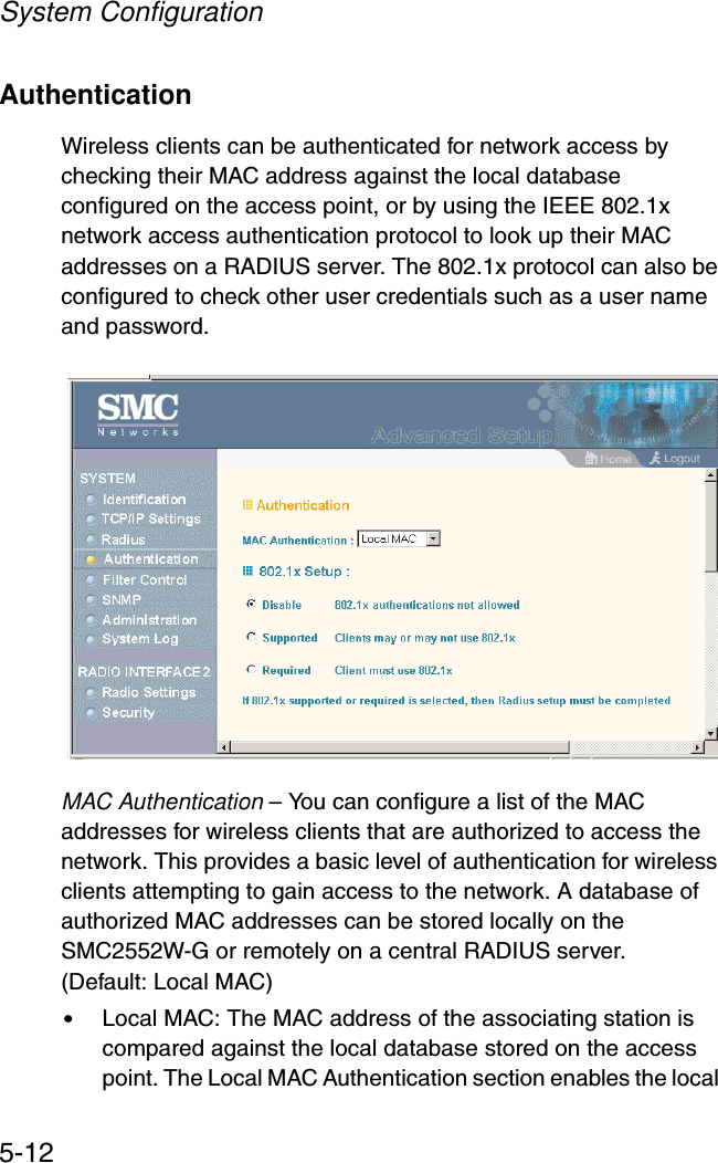 System Configuration5-12AuthenticationWireless clients can be authenticated for network access by checking their MAC address against the local database configured on the access point, or by using the IEEE 802.1x network access authentication protocol to look up their MAC addresses on a RADIUS server. The 802.1x protocol can also be configured to check other user credentials such as a user name and password.MAC Authentication – You can configure a list of the MAC addresses for wireless clients that are authorized to access the network. This provides a basic level of authentication for wireless clients attempting to gain access to the network. A database of authorized MAC addresses can be stored locally on the SMC2552W-G or remotely on a central RADIUS server. (Default: Local MAC)•Local MAC: The MAC address of the associating station is compared against the local database stored on the access point. The Local MAC Authentication section enables the local 