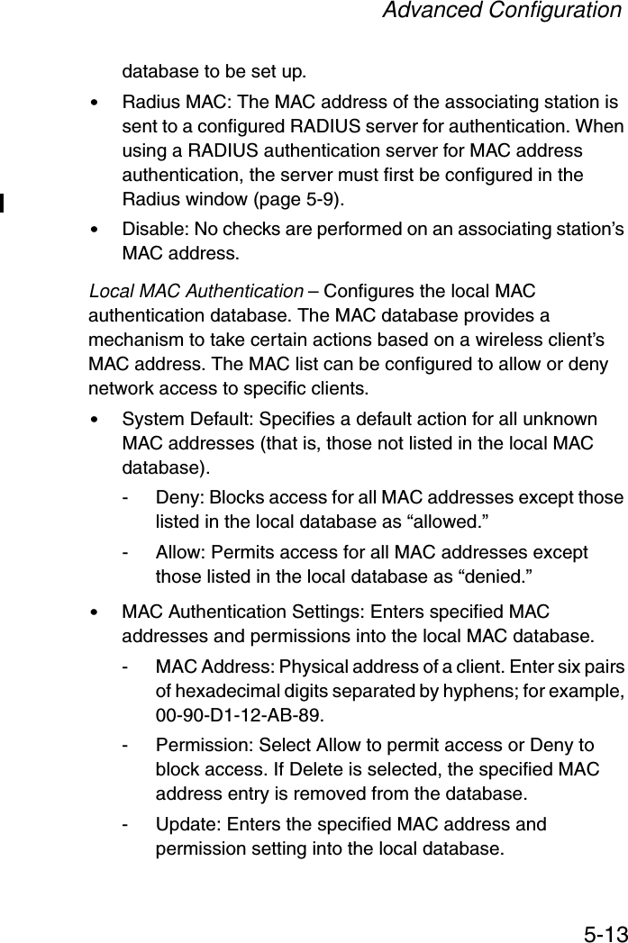 Advanced Configuration5-13database to be set up.•Radius MAC: The MAC address of the associating station is sent to a configured RADIUS server for authentication. When using a RADIUS authentication server for MAC address authentication, the server must first be configured in the Radius window (page 5-9).•Disable: No checks are performed on an associating station’s MAC address.Local MAC Authentication – Configures the local MAC authentication database. The MAC database provides a mechanism to take certain actions based on a wireless client’s MAC address. The MAC list can be configured to allow or deny network access to specific clients.•System Default: Specifies a default action for all unknown MAC addresses (that is, those not listed in the local MAC database).- Deny: Blocks access for all MAC addresses except those listed in the local database as “allowed.”- Allow: Permits access for all MAC addresses except those listed in the local database as “denied.”•MAC Authentication Settings: Enters specified MAC addresses and permissions into the local MAC database.- MAC Address: Physical address of a client. Enter six pairs of hexadecimal digits separated by hyphens; for example, 00-90-D1-12-AB-89.- Permission: Select Allow to permit access or Deny to block access. If Delete is selected, the specified MAC address entry is removed from the database.- Update: Enters the specified MAC address and permission setting into the local database.