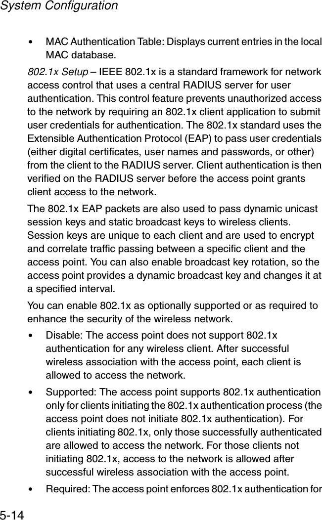 System Configuration5-14•MAC Authentication Table: Displays current entries in the local MAC database.802.1x Setup – IEEE 802.1x is a standard framework for network access control that uses a central RADIUS server for user authentication. This control feature prevents unauthorized access to the network by requiring an 802.1x client application to submit user credentials for authentication. The 802.1x standard uses the Extensible Authentication Protocol (EAP) to pass user credentials (either digital certificates, user names and passwords, or other) from the client to the RADIUS server. Client authentication is then verified on the RADIUS server before the access point grants client access to the network.The 802.1x EAP packets are also used to pass dynamic unicast session keys and static broadcast keys to wireless clients. Session keys are unique to each client and are used to encrypt and correlate traffic passing between a specific client and the access point. You can also enable broadcast key rotation, so the access point provides a dynamic broadcast key and changes it at a specified interval.You can enable 802.1x as optionally supported or as required to enhance the security of the wireless network. •Disable: The access point does not support 802.1x authentication for any wireless client. After successful wireless association with the access point, each client is allowed to access the network.•Supported: The access point supports 802.1x authentication only for clients initiating the 802.1x authentication process (the access point does not initiate 802.1x authentication). For clients initiating 802.1x, only those successfully authenticated are allowed to access the network. For those clients not initiating 802.1x, access to the network is allowed after successful wireless association with the access point.•Required: The access point enforces 802.1x authentication for 