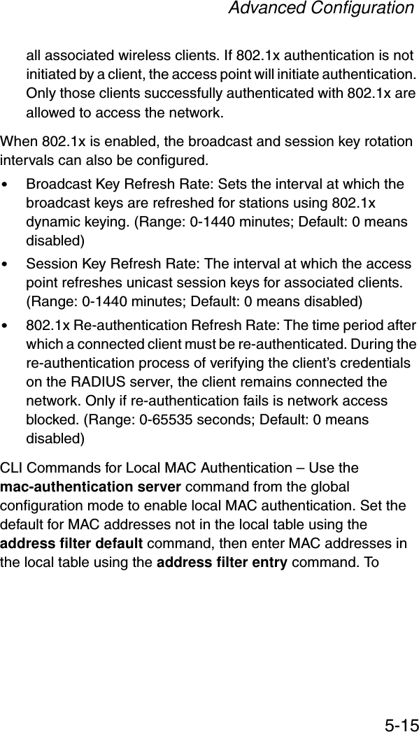 Advanced Configuration5-15all associated wireless clients. If 802.1x authentication is not initiated by a client, the access point will initiate authentication. Only those clients successfully authenticated with 802.1x are allowed to access the network.When 802.1x is enabled, the broadcast and session key rotation intervals can also be configured.•Broadcast Key Refresh Rate: Sets the interval at which the broadcast keys are refreshed for stations using 802.1x dynamic keying. (Range: 0-1440 minutes; Default: 0 means disabled)•Session Key Refresh Rate: The interval at which the access point refreshes unicast session keys for associated clients. (Range: 0-1440 minutes; Default: 0 means disabled)•802.1x Re-authentication Refresh Rate: The time period after which a connected client must be re-authenticated. During the re-authentication process of verifying the client’s credentials on the RADIUS server, the client remains connected the network. Only if re-authentication fails is network access blocked. (Range: 0-65535 seconds; Default: 0 means disabled)CLI Commands for Local MAC Authentication – Use the mac-authentication server command from the global configuration mode to enable local MAC authentication. Set the default for MAC addresses not in the local table using the address filter default command, then enter MAC addresses in the local table using the address filter entry command. To 