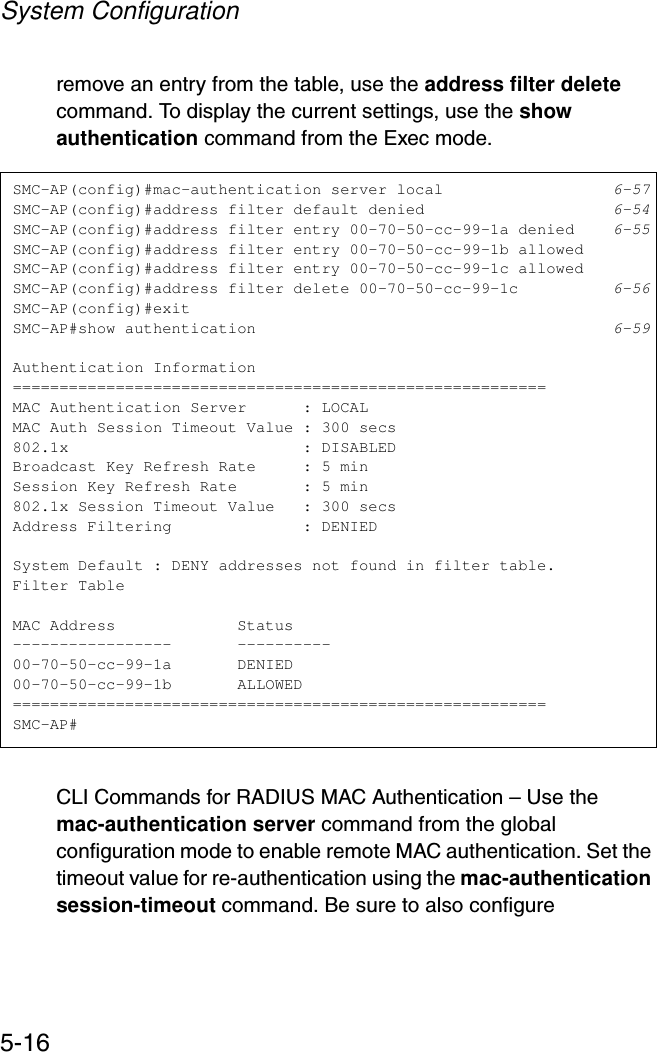 System Configuration5-16remove an entry from the table, use the address filter delete command. To display the current settings, use the show authentication command from the Exec mode.CLI Commands for RADIUS MAC Authentication – Use the mac-authentication server command from the global configuration mode to enable remote MAC authentication. Set the timeout value for re-authentication using the mac-authentication session-timeout command. Be sure to also configure SMC-AP(config)#mac-authentication server local 6-57SMC-AP(config)#address filter default denied 6-54SMC-AP(config)#address filter entry 00-70-50-cc-99-1a denied 6-55SMC-AP(config)#address filter entry 00-70-50-cc-99-1b allowedSMC-AP(config)#address filter entry 00-70-50-cc-99-1c allowedSMC-AP(config)#address filter delete 00-70-50-cc-99-1c 6-56SMC-AP(config)#exitSMC-AP#show authentication 6-59Authentication Information=========================================================MAC Authentication Server      : LOCALMAC Auth Session Timeout Value : 300 secs802.1x                         : DISABLEDBroadcast Key Refresh Rate     : 5 minSession Key Refresh Rate       : 5 min802.1x Session Timeout Value   : 300 secsAddress Filtering              : DENIEDSystem Default : DENY addresses not found in filter table.Filter TableMAC Address             Status-----------------       ----------00-70-50-cc-99-1a       DENIED00-70-50-cc-99-1b       ALLOWED=========================================================SMC-AP#