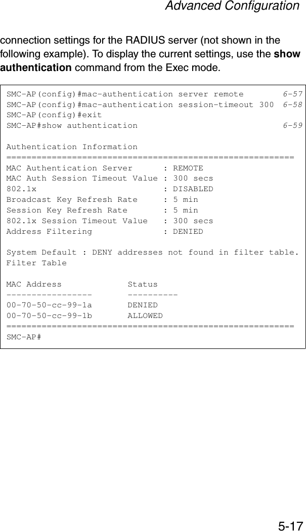 Advanced Configuration5-17connection settings for the RADIUS server (not shown in the following example). To display the current settings, use the show authentication command from the Exec mode.SMC-AP(config)#mac-authentication server remote 6-57SMC-AP(config)#mac-authentication session-timeout 300 6-58SMC-AP(config)#exitSMC-AP#show authentication 6-59Authentication Information=========================================================MAC Authentication Server      : REMOTEMAC Auth Session Timeout Value : 300 secs802.1x                         : DISABLEDBroadcast Key Refresh Rate     : 5 minSession Key Refresh Rate       : 5 min802.1x Session Timeout Value   : 300 secsAddress Filtering              : DENIEDSystem Default : DENY addresses not found in filter table.Filter TableMAC Address             Status-----------------       ----------00-70-50-cc-99-1a       DENIED00-70-50-cc-99-1b       ALLOWED=========================================================SMC-AP#