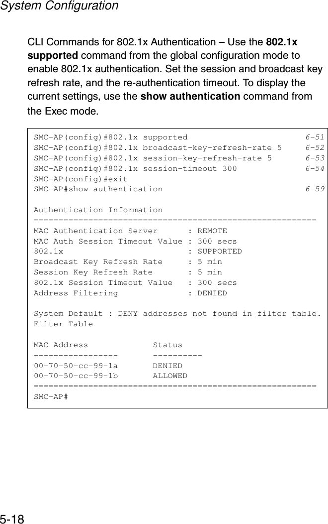 System Configuration5-18CLI Commands for 802.1x Authentication – Use the 802.1x supported command from the global configuration mode to enable 802.1x authentication. Set the session and broadcast key refresh rate, and the re-authentication timeout. To display the current settings, use the show authentication command from the Exec mode.SMC-AP(config)#802.1x supported 6-51SMC-AP(config)#802.1x broadcast-key-refresh-rate 5 6-52SMC-AP(config)#802.1x session-key-refresh-rate 5 6-53SMC-AP(config)#802.1x session-timeout 300 6-54SMC-AP(config)#exitSMC-AP#show authentication 6-59Authentication Information=========================================================MAC Authentication Server      : REMOTEMAC Auth Session Timeout Value : 300 secs802.1x                         : SUPPORTEDBroadcast Key Refresh Rate     : 5 minSession Key Refresh Rate       : 5 min802.1x Session Timeout Value   : 300 secsAddress Filtering              : DENIEDSystem Default : DENY addresses not found in filter table.Filter TableMAC Address             Status-----------------       ----------00-70-50-cc-99-1a       DENIED00-70-50-cc-99-1b       ALLOWED=========================================================SMC-AP#