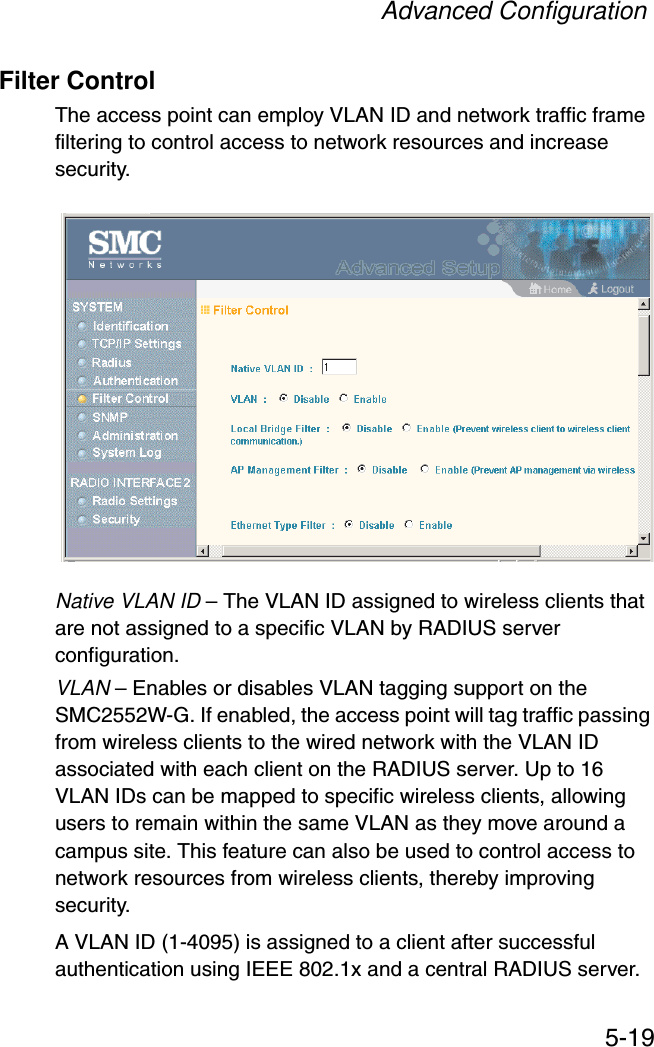 Advanced Configuration5-19Filter ControlThe access point can employ VLAN ID and network traffic frame filtering to control access to network resources and increase security. Native VLAN ID – The VLAN ID assigned to wireless clients that are not assigned to a specific VLAN by RADIUS server configuration.VLAN – Enables or disables VLAN tagging support on the SMC2552W-G. If enabled, the access point will tag traffic passing from wireless clients to the wired network with the VLAN ID associated with each client on the RADIUS server. Up to 16 VLAN IDs can be mapped to specific wireless clients, allowing users to remain within the same VLAN as they move around a campus site. This feature can also be used to control access to network resources from wireless clients, thereby improving security. A VLAN ID (1-4095) is assigned to a client after successful authentication using IEEE 802.1x and a central RADIUS server. 