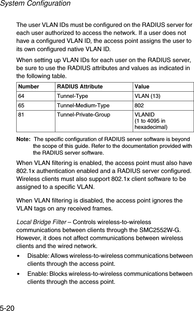 System Configuration5-20The user VLAN IDs must be configured on the RADIUS server for each user authorized to access the network. If a user does not have a configured VLAN ID, the access point assigns the user to its own configured native VLAN ID.When setting up VLAN IDs for each user on the RADIUS server, be sure to use the RADIUS attributes and values as indicated in the following table.Note: The specific configuration of RADIUS server software is beyond the scope of this guide. Refer to the documentation provided with the RADIUS server software.When VLAN filtering is enabled, the access point must also have 802.1x authentication enabled and a RADIUS server configured. Wireless clients must also support 802.1x client software to be assigned to a specific VLAN.When VLAN filtering is disabled, the access point ignores the VLAN tags on any received frames.Local Bridge Filter – Controls wireless-to-wireless communications between clients through the SMC2552W-G. However, it does not affect communications between wireless clients and the wired network.•Disable: Allows wireless-to-wireless communications between clients through the access point.•Enable: Blocks wireless-to-wireless communications between clients through the access point.Number RADIUS Attribute Value64 Tunnel-Type VLAN (13)65 Tunnel-Medium-Type 80281 Tunnel-Private-Group VLANID(1 to 4095 in hexadecimal)