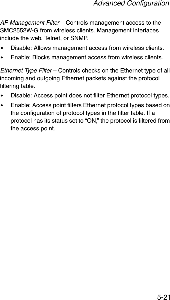 Advanced Configuration5-21AP Management Filter – Controls management access to the SMC2552W-G from wireless clients. Management interfaces include the web, Telnet, or SNMP.•Disable: Allows management access from wireless clients.•Enable: Blocks management access from wireless clients. Ethernet Type Filter – Controls checks on the Ethernet type of all incoming and outgoing Ethernet packets against the protocol filtering table. •Disable: Access point does not filter Ethernet protocol types.•Enable: Access point filters Ethernet protocol types based on the configuration of protocol types in the filter table. If a protocol has its status set to “ON,” the protocol is filtered from the access point.