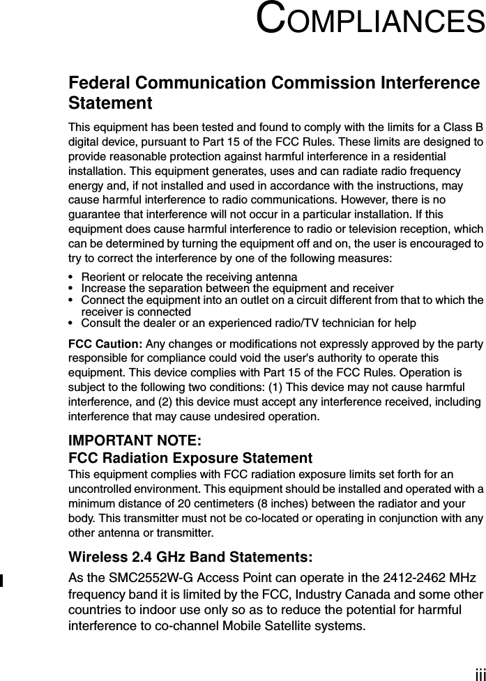 iiiCOMPLIANCESFederal Communication Commission Interference StatementThis equipment has been tested and found to comply with the limits for a Class B digital device, pursuant to Part 15 of the FCC Rules. These limits are designed to provide reasonable protection against harmful interference in a residential installation. This equipment generates, uses and can radiate radio frequency energy and, if not installed and used in accordance with the instructions, may cause harmful interference to radio communications. However, there is no guarantee that interference will not occur in a particular installation. If this equipment does cause harmful interference to radio or television reception, which can be determined by turning the equipment off and on, the user is encouraged to try to correct the interference by one of the following measures:• Reorient or relocate the receiving antenna• Increase the separation between the equipment and receiver• Connect the equipment into an outlet on a circuit different from that to which the receiver is connected• Consult the dealer or an experienced radio/TV technician for helpFCC Caution: Any changes or modifications not expressly approved by the party responsible for compliance could void the user&apos;s authority to operate this equipment. This device complies with Part 15 of the FCC Rules. Operation is subject to the following two conditions: (1) This device may not cause harmful interference, and (2) this device must accept any interference received, including interference that may cause undesired operation.IMPORTANT NOTE:FCC Radiation Exposure StatementThis equipment complies with FCC radiation exposure limits set forth for an uncontrolled environment. This equipment should be installed and operated with a minimum distance of 20 centimeters (8 inches) between the radiator and your body. This transmitter must not be co-located or operating in conjunction with any other antenna or transmitter.Wireless 2.4 GHz Band Statements:As the SMC2552W-G Access Point can operate in the 2412-2462 MHz frequency band it is limited by the FCC, Industry Canada and some other countries to indoor use only so as to reduce the potential for harmful interference to co-channel Mobile Satellite systems.