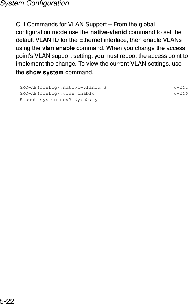 System Configuration5-22CLI Commands for VLAN Support – From the global configuration mode use the native-vlanid command to set the default VLAN ID for the Ethernet interface, then enable VLANs using the vlan enable command. When you change the access point’s VLAN support setting, you must reboot the access point to implement the change. To view the current VLAN settings, use the show system command.SMC-AP(config)#native-vlanid 3 6-101SMC-AP(config)#vlan enable 6-100Reboot system now? &lt;y/n&gt;: y