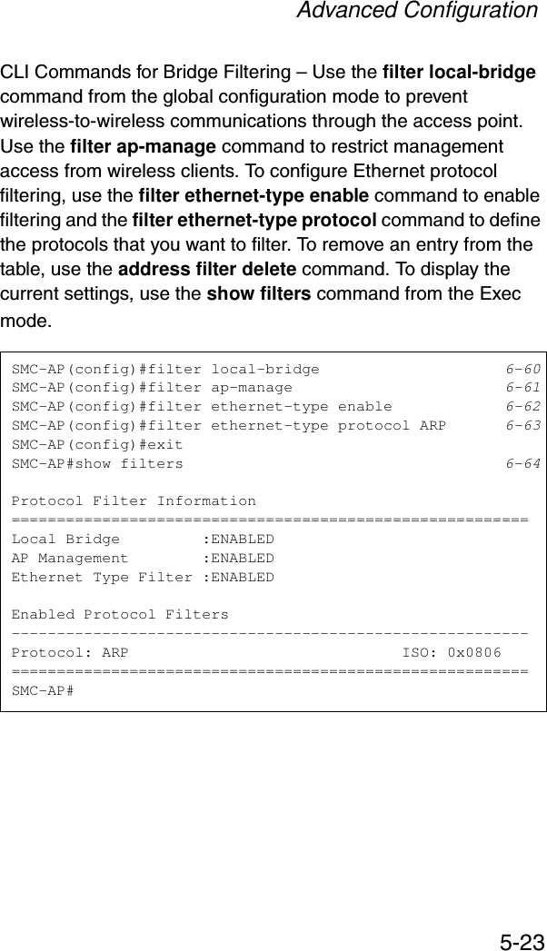 Advanced Configuration5-23CLI Commands for Bridge Filtering – Use the filter local-bridge command from the global configuration mode to prevent wireless-to-wireless communications through the access point. Use the filter ap-manage command to restrict management access from wireless clients. To configure Ethernet protocol filtering, use the filter ethernet-type enable command to enable filtering and the filter ethernet-type protocol command to define the protocols that you want to filter. To remove an entry from the table, use the address filter delete command. To display the current settings, use the show filters command from the Exec mode.SMC-AP(config)#filter local-bridge 6-60SMC-AP(config)#filter ap-manage 6-61SMC-AP(config)#filter ethernet-type enable 6-62SMC-AP(config)#filter ethernet-type protocol ARP 6-63SMC-AP(config)#exitSMC-AP#show filters 6-64Protocol Filter Information=========================================================Local Bridge         :ENABLEDAP Management        :ENABLEDEthernet Type Filter :ENABLEDEnabled Protocol Filters---------------------------------------------------------Protocol: ARP                              ISO: 0x0806=========================================================SMC-AP#