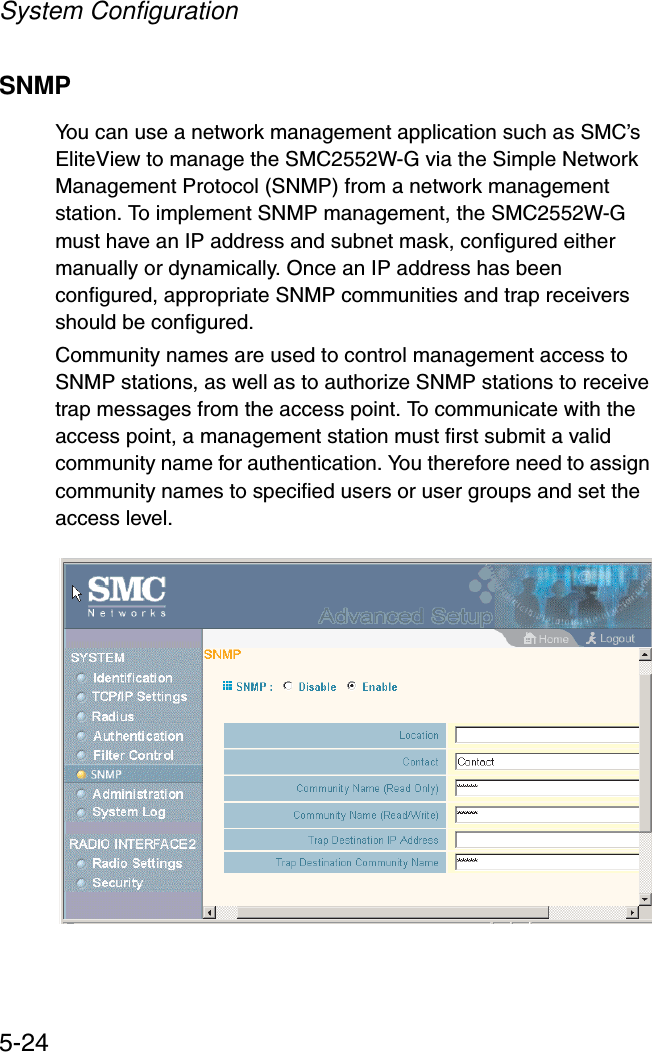 System Configuration5-24SNMPYou can use a network management application such as SMC’s EliteView to manage the SMC2552W-G via the Simple Network Management Protocol (SNMP) from a network management station. To implement SNMP management, the SMC2552W-G must have an IP address and subnet mask, configured either manually or dynamically. Once an IP address has been configured, appropriate SNMP communities and trap receivers should be configured.Community names are used to control management access to SNMP stations, as well as to authorize SNMP stations to receive trap messages from the access point. To communicate with the access point, a management station must first submit a valid community name for authentication. You therefore need to assign community names to specified users or user groups and set the access level.