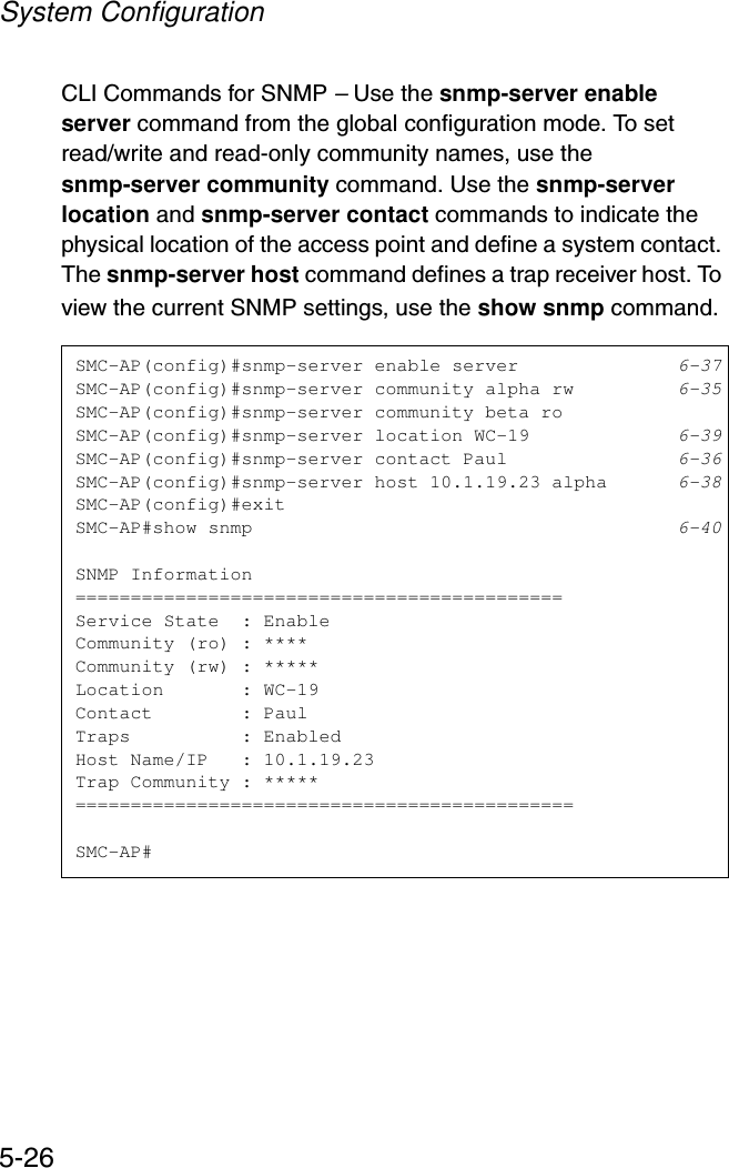 System Configuration5-26CLI Commands for SNMP – Use the snmp-server enable server command from the global configuration mode. To set read/write and read-only community names, use the snmp-server community command. Use the snmp-server location and snmp-server contact commands to indicate the physical location of the access point and define a system contact. The snmp-server host command defines a trap receiver host. To view the current SNMP settings, use the show snmp command.SMC-AP(config)#snmp-server enable server 6-37SMC-AP(config)#snmp-server community alpha rw 6-35SMC-AP(config)#snmp-server community beta roSMC-AP(config)#snmp-server location WC-19 6-39SMC-AP(config)#snmp-server contact Paul 6-36SMC-AP(config)#snmp-server host 10.1.19.23 alpha 6-38SMC-AP(config)#exitSMC-AP#show snmp 6-40SNMP Information============================================Service State  : EnableCommunity (ro) : ****Community (rw) : *****Location       : WC-19Contact        : PaulTraps          : EnabledHost Name/IP   : 10.1.19.23Trap Community : *****=============================================SMC-AP#