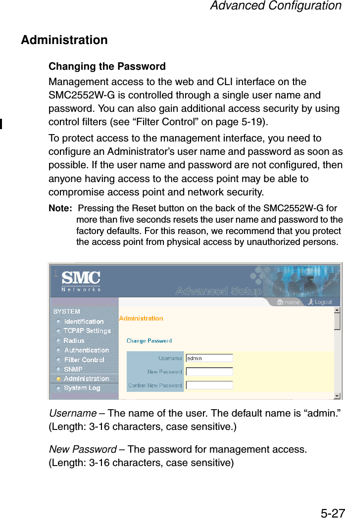 Advanced Configuration5-27AdministrationChanging the PasswordManagement access to the web and CLI interface on the SMC2552W-G is controlled through a single user name and password. You can also gain additional access security by using control filters (see “Filter Control” on page 5-19). To protect access to the management interface, you need to configure an Administrator’s user name and password as soon as possible. If the user name and password are not configured, then anyone having access to the access point may be able to compromise access point and network security. Note: Pressing the Reset button on the back of the SMC2552W-G for more than five seconds resets the user name and password to the factory defaults. For this reason, we recommend that you protect the access point from physical access by unauthorized persons. Username – The name of the user. The default name is “admin.” (Length: 3-16 characters, case sensitive.)New Password – The password for management access. (Length: 3-16 characters, case sensitive) 