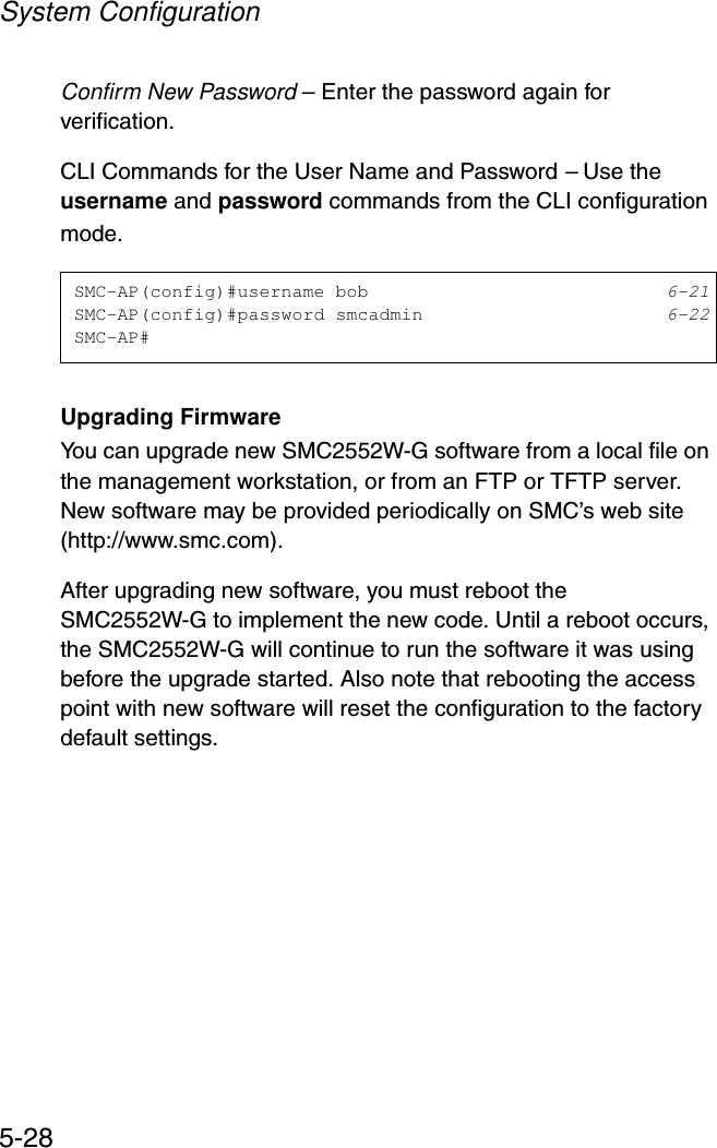 System Configuration5-28Confirm New Password – Enter the password again for verification.CLI Commands for the User Name and Password – Use the username and password commands from the CLI configuration mode.Upgrading FirmwareYou can upgrade new SMC2552W-G software from a local file on the management workstation, or from an FTP or TFTP server. New software may be provided periodically on SMC’s web site (http://www.smc.com). After upgrading new software, you must reboot the SMC2552W-G to implement the new code. Until a reboot occurs, the SMC2552W-G will continue to run the software it was using before the upgrade started. Also note that rebooting the access point with new software will reset the configuration to the factory default settings. SMC-AP(config)#username bob 6-21SMC-AP(config)#password smcadmin 6-22SMC-AP#