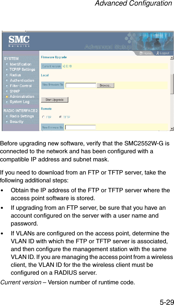 Advanced Configuration5-29Before upgrading new software, verify that the SMC2552W-G is connected to the network and has been configured with a compatible IP address and subnet mask.If you need to download from an FTP or TFTP server, take the following additional steps:•Obtain the IP address of the FTP or TFTP server where the access point software is stored.•If upgrading from an FTP server, be sure that you have an account configured on the server with a user name and password.•If VLANs are configured on the access point, determine the VLAN ID with which the FTP or TFTP server is associated, and then configure the management station with the same VLAN ID. If you are managing the access point from a wireless client, the VLAN ID for the the wireless client must be configured on a RADIUS server.Current version – Version number of runtime code.
