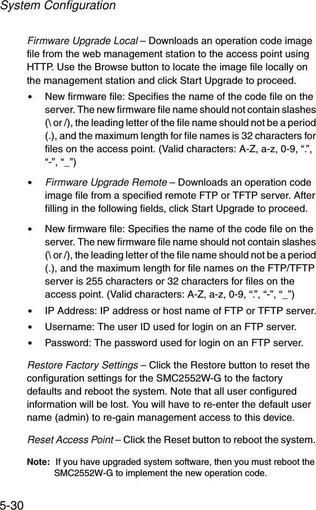 System Configuration5-30Firmware Upgrade Local – Downloads an operation code image file from the web management station to the access point using HTTP. Use the Browse button to locate the image file locally on the management station and click Start Upgrade to proceed.•New firmware file: Specifies the name of the code file on the server. The new firmware file name should not contain slashes (\ or /), the leading letter of the file name should not be a period (.), and the maximum length for file names is 32 characters for files on the access point. (Valid characters: A-Z, a-z, 0-9, “.”, “-”, “_”)•Firmware Upgrade Remote – Downloads an operation code image file from a specified remote FTP or TFTP server. After filling in the following fields, click Start Upgrade to proceed.•New firmware file: Specifies the name of the code file on the server. The new firmware file name should not contain slashes (\ or /), the leading letter of the file name should not be a period (.), and the maximum length for file names on the FTP/TFTP server is 255 characters or 32 characters for files on the access point. (Valid characters: A-Z, a-z, 0-9, “.”, “-”, “_”)•IP Address: IP address or host name of FTP or TFTP server.•Username: The user ID used for login on an FTP server.•Password: The password used for login on an FTP server.Restore Factory Settings – Click the Restore button to reset the configuration settings for the SMC2552W-G to the factory defaults and reboot the system. Note that all user configured information will be lost. You will have to re-enter the default user name (admin) to re-gain management access to this device.Reset Access Point – Click the Reset button to reboot the system. Note: If you have upgraded system software, then you must reboot the SMC2552W-G to implement the new operation code.