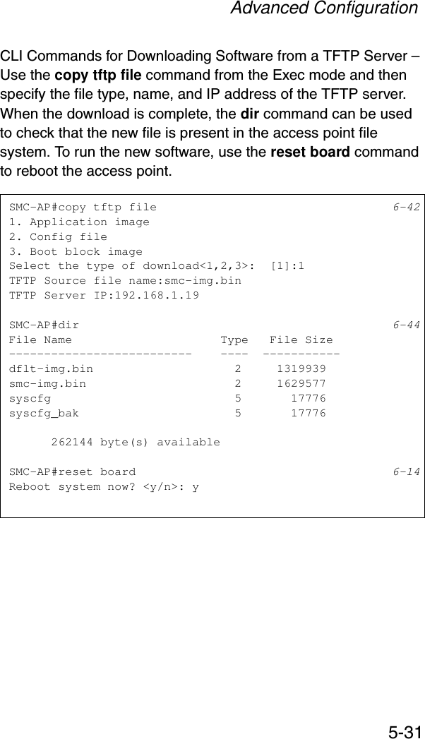 Advanced Configuration5-31CLI Commands for Downloading Software from a TFTP Server – Use the copy tftp file command from the Exec mode and then specify the file type, name, and IP address of the TFTP server. When the download is complete, the dir command can be used to check that the new file is present in the access point file system. To run the new software, use the reset board command to reboot the access point.SMC-AP#copy tftp file 6-421. Application image2. Config file3. Boot block imageSelect the type of download&lt;1,2,3&gt;:  [1]:1TFTP Source file name:smc-img.binTFTP Server IP:192.168.1.19SMC-AP#dir 6-44File Name                     Type   File Size--------------------------    ----  -----------dflt-img.bin                    2     1319939smc-img.bin                     2     1629577syscfg                          5       17776syscfg_bak                      5       17776      262144 byte(s) availableSMC-AP#reset board 6-14Reboot system now? &lt;y/n&gt;: y