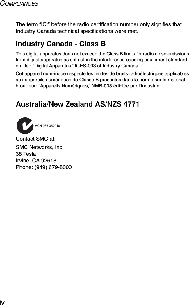 COMPLIANCESivThe term “IC:” before the radio certification number only signifies that Industry Canada technical specifications were met.Industry Canada - Class BThis digital apparatus does not exceed the Class B limits for radio noise emissions from digital apparatus as set out in the interference-causing equipment standard entitled “Digital Apparatus,” ICES-003 of Industry Canada. Cet appareil numérique respecte les limites de bruits radioélectriques applicables aux appareils numériques de Classe B prescrites dans la norme sur le matérial brouilleur: “Appareils Numériques,” NMB-003 édictée par l’Industrie.Australia/New Zealand AS/NZS 4771Contact SMC at:SMC Networks, Inc.38 TeslaIrvine, CA 92618Phone: (949) 679-8000ACN 066 352010