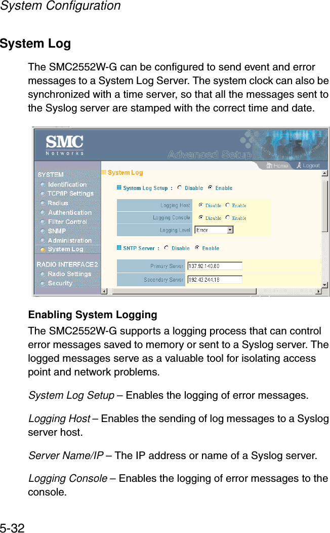System Configuration5-32System Log The SMC2552W-G can be configured to send event and error messages to a System Log Server. The system clock can also be synchronized with a time server, so that all the messages sent to the Syslog server are stamped with the correct time and date.Enabling System LoggingThe SMC2552W-G supports a logging process that can control error messages saved to memory or sent to a Syslog server. The logged messages serve as a valuable tool for isolating access point and network problems.System Log Setup – Enables the logging of error messages.Logging Host – Enables the sending of log messages to a Syslog server host.Server Name/IP – The IP address or name of a Syslog server.Logging Console – Enables the logging of error messages to the console.
