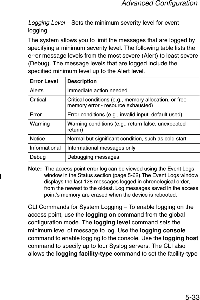 Advanced Configuration5-33Logging Level – Sets the minimum severity level for event logging.The system allows you to limit the messages that are logged by specifying a minimum severity level. The following table lists the error message levels from the most severe (Alert) to least severe (Debug). The message levels that are logged include the specified minimum level up to the Alert level. Note: The access point error log can be viewed using the Event Logs window in the Status section (page 5-62).The Event Logs window displays the last 128 messages logged in chronological order, from the newest to the oldest. Log messages saved in the access point’s memory are erased when the device is rebooted.CLI Commands for System Logging – To enable logging on the access point, use the logging on command from the global configuration mode. The logging level command sets the minimum level of message to log. Use the logging console command to enable logging to the console. Use the logging host command to specify up to four Syslog servers. The CLI also allows the logging facility-type command to set the facility-type Error Level DescriptionAlerts Immediate action neededCritical Critical conditions (e.g., memory allocation, or free memory error - resource exhausted)Error  Error conditions (e.g., invalid input, default used)Warning Warning conditions (e.g., return false, unexpected return)Notice Normal but significant condition, such as cold start Informational Informational messages onlyDebug Debugging messages