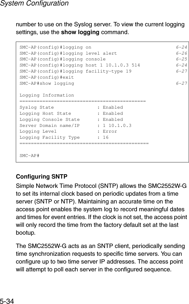 System Configuration5-34number to use on the Syslog server. To view the current logging settings, use the show logging command.Configuring SNTPSimple Network Time Protocol (SNTP) allows the SMC2552W-G to set its internal clock based on periodic updates from a time server (SNTP or NTP). Maintaining an accurate time on the access point enables the system log to record meaningful dates and times for event entries. If the clock is not set, the access point will only record the time from the factory default set at the last bootup.The SMC2552W-G acts as an SNTP client, periodically sending time synchronization requests to specific time servers. You can configure up to two time server IP addresses. The access point will attempt to poll each server in the configured sequence.SMC-AP(config)#logging on 6-24SMC-AP(config)#logging level alert 6-26SMC-AP(config)#logging console 6-25SMC-AP(config)#logging host 1 10.1.0.3 514 6-24SMC-AP(config)#logging facility-type 19 6-27SMC-AP(config)#exitSMC-AP#show logging 6-27Logging Information============================================Syslog State               : EnabledLogging Host State         : EnabledLogging Console State      : EnabledServer Domain name/IP      : 1 10.1.0.3Logging Level              : ErrorLogging Facility Type      : 16=============================================SMC-AP#
