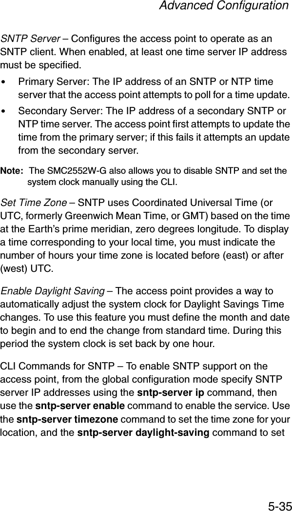 Advanced Configuration5-35SNTP Server – Configures the access point to operate as an SNTP client. When enabled, at least one time server IP address must be specified.•Primary Server: The IP address of an SNTP or NTP time server that the access point attempts to poll for a time update. •Secondary Server: The IP address of a secondary SNTP or NTP time server. The access point first attempts to update the time from the primary server; if this fails it attempts an update from the secondary server.Note: The SMC2552W-G also allows you to disable SNTP and set the system clock manually using the CLI.Set Time Zone – SNTP uses Coordinated Universal Time (or UTC, formerly Greenwich Mean Time, or GMT) based on the time at the Earth’s prime meridian, zero degrees longitude. To display a time corresponding to your local time, you must indicate the number of hours your time zone is located before (east) or after (west) UTC.Enable Daylight Saving – The access point provides a way to automatically adjust the system clock for Daylight Savings Time changes. To use this feature you must define the month and date to begin and to end the change from standard time. During this period the system clock is set back by one hour.CLI Commands for SNTP – To enable SNTP support on the access point, from the global configuration mode specify SNTP server IP addresses using the sntp-server ip command, then use the sntp-server enable command to enable the service. Use the sntp-server timezone command to set the time zone for your location, and the sntp-server daylight-saving command to set 