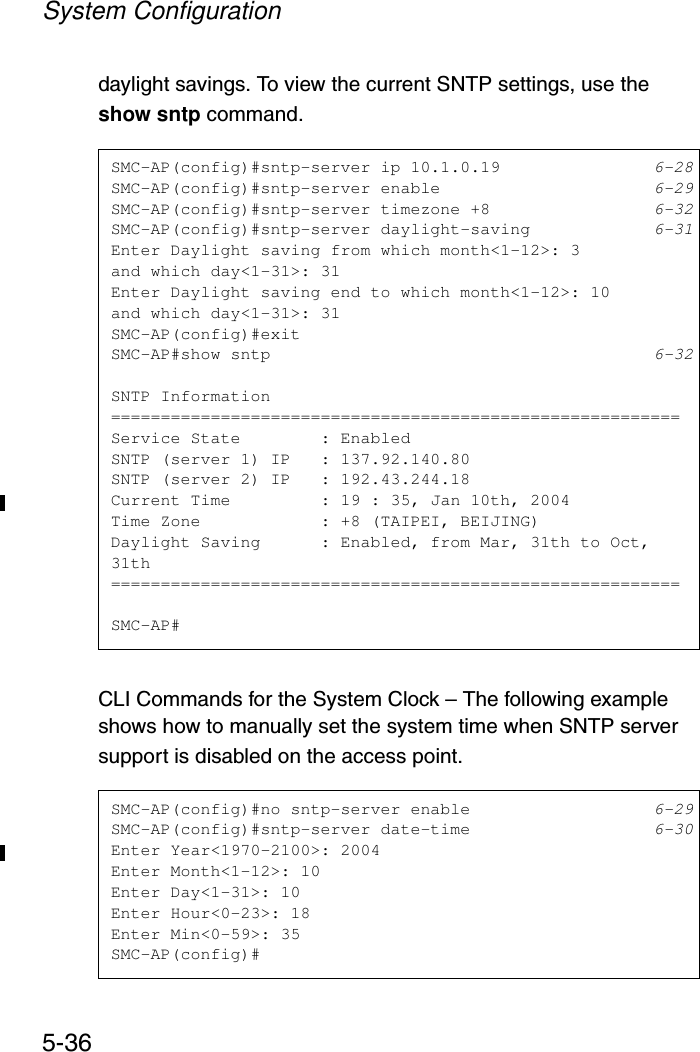 System Configuration5-36daylight savings. To view the current SNTP settings, use the show sntp command.CLI Commands for the System Clock – The following example shows how to manually set the system time when SNTP server support is disabled on the access point.SMC-AP(config)#sntp-server ip 10.1.0.19 6-28SMC-AP(config)#sntp-server enable 6-29SMC-AP(config)#sntp-server timezone +8 6-32SMC-AP(config)#sntp-server daylight-saving 6-31Enter Daylight saving from which month&lt;1-12&gt;: 3and which day&lt;1-31&gt;: 31Enter Daylight saving end to which month&lt;1-12&gt;: 10and which day&lt;1-31&gt;: 31SMC-AP(config)#exitSMC-AP#show sntp 6-32SNTP Information=========================================================Service State        : EnabledSNTP (server 1) IP   : 137.92.140.80SNTP (server 2) IP   : 192.43.244.18Current Time         : 19 : 35, Jan 10th, 2004Time Zone            : +8 (TAIPEI, BEIJING)Daylight Saving      : Enabled, from Mar, 31th to Oct, 31th=========================================================SMC-AP#SMC-AP(config)#no sntp-server enable 6-29SMC-AP(config)#sntp-server date-time 6-30Enter Year&lt;1970-2100&gt;: 2004Enter Month&lt;1-12&gt;: 10Enter Day&lt;1-31&gt;: 10Enter Hour&lt;0-23&gt;: 18Enter Min&lt;0-59&gt;: 35SMC-AP(config)#