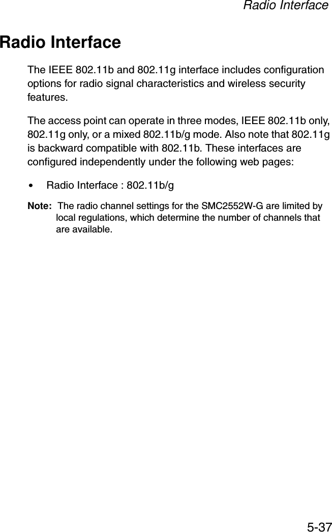 Radio Interface5-37Radio InterfaceThe IEEE 802.11b and 802.11g interface includes configuration options for radio signal characteristics and wireless security features. The access point can operate in three modes, IEEE 802.11b only, 802.11g only, or a mixed 802.11b/g mode. Also note that 802.11g is backward compatible with 802.11b. These interfaces are configured independently under the following web pages:•Radio Interface : 802.11b/g Note: The radio channel settings for the SMC2552W-G are limited by local regulations, which determine the number of channels that are available.