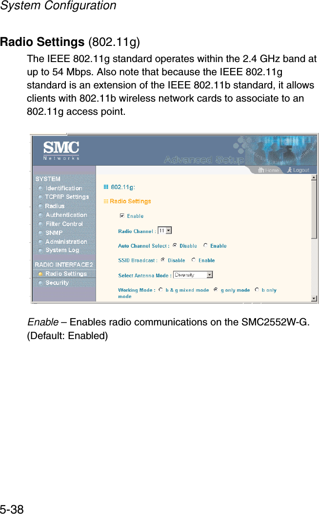 System Configuration5-38Radio Settings (802.11g)The IEEE 802.11g standard operates within the 2.4 GHz band at up to 54 Mbps. Also note that because the IEEE 802.11g standard is an extension of the IEEE 802.11b standard, it allows clients with 802.11b wireless network cards to associate to an 802.11g access point. Enable – Enables radio communications on the SMC2552W-G. (Default: Enabled)