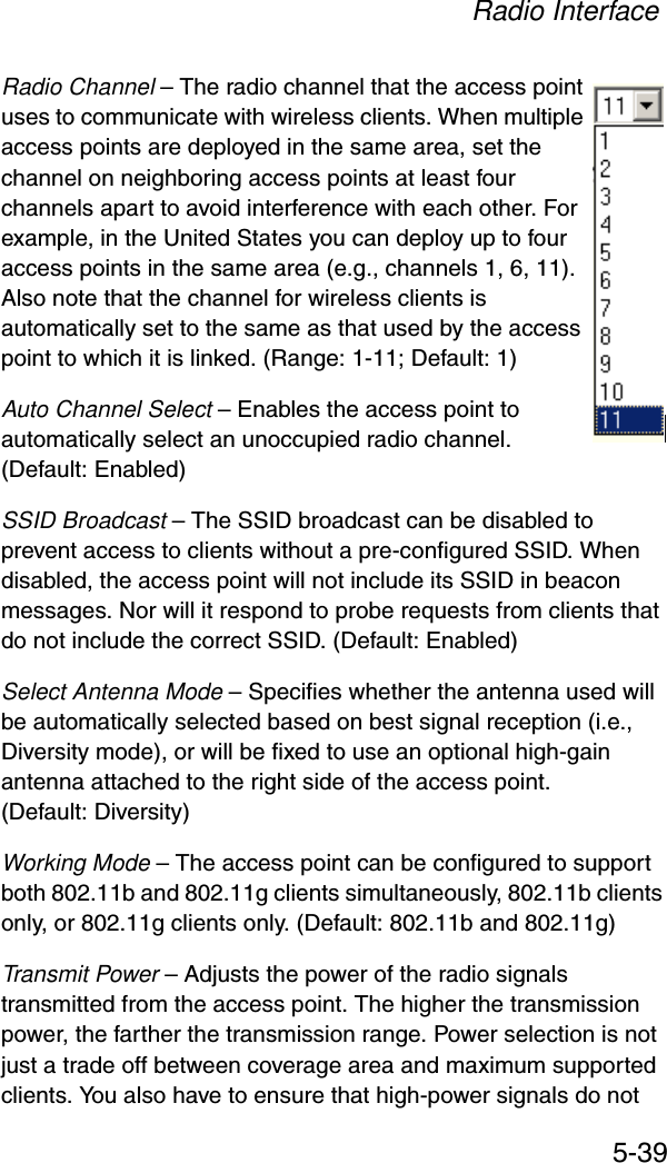 Radio Interface5-39Radio Channel – The radio channel that the access point uses to communicate with wireless clients. When multiple access points are deployed in the same area, set the channel on neighboring access points at least four channels apart to avoid interference with each other. For example, in the United States you can deploy up to four access points in the same area (e.g., channels 1, 6, 11). Also note that the channel for wireless clients is automatically set to the same as that used by the access point to which it is linked. (Range: 1-11; Default: 1)Auto Channel Select – Enables the access point to automatically select an unoccupied radio channel. (Default: Enabled)SSID Broadcast – The SSID broadcast can be disabled to prevent access to clients without a pre-configured SSID. When disabled, the access point will not include its SSID in beacon messages. Nor will it respond to probe requests from clients that do not include the correct SSID. (Default: Enabled)Select Antenna Mode – Specifies whether the antenna used will be automatically selected based on best signal reception (i.e., Diversity mode), or will be fixed to use an optional high-gain antenna attached to the right side of the access point. (Default: Diversity)Working Mode – The access point can be configured to support both 802.11b and 802.11g clients simultaneously, 802.11b clients only, or 802.11g clients only. (Default: 802.11b and 802.11g)Transmit Power – Adjusts the power of the radio signals transmitted from the access point. The higher the transmission power, the farther the transmission range. Power selection is not just a trade off between coverage area and maximum supported clients. You also have to ensure that high-power signals do not 