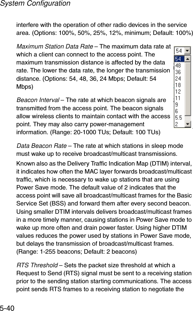 System Configuration5-40interfere with the operation of other radio devices in the service area. (Options: 100%, 50%, 25%, 12%, minimum; Default: 100%)Maximum Station Data Rate – The maximum data rate at which a client can connect to the access point. The maximum transmission distance is affected by the data rate. The lower the data rate, the longer the transmission distance. (Options: 54, 48, 36, 24 Mbps; Default: 54 Mbps)Beacon Interval – The rate at which beacon signals are transmitted from the access point. The beacon signals allow wireless clients to maintain contact with the access point. They may also carry power-management information. (Range: 20-1000 TUs; Default: 100 TUs)Data Beacon Rate – The rate at which stations in sleep mode must wake up to receive broadcast/multicast transmissions. Known also as the Delivery Traffic Indication Map (DTIM) interval, it indicates how often the MAC layer forwards broadcast/multicast traffic, which is necessary to wake up stations that are using Power Save mode. The default value of 2 indicates that the access point will save all broadcast/multicast frames for the Basic Service Set (BSS) and forward them after every second beacon. Using smaller DTIM intervals delivers broadcast/multicast frames in a more timely manner, causing stations in Power Save mode to wake up more often and drain power faster. Using higher DTIM values reduces the power used by stations in Power Save mode, but delays the transmission of broadcast/multicast frames.(Range: 1-255 beacons; Default: 2 beacons)RTS Threshold – Sets the packet size threshold at which a Request to Send (RTS) signal must be sent to a receiving station prior to the sending station starting communications. The access point sends RTS frames to a receiving station to negotiate the 