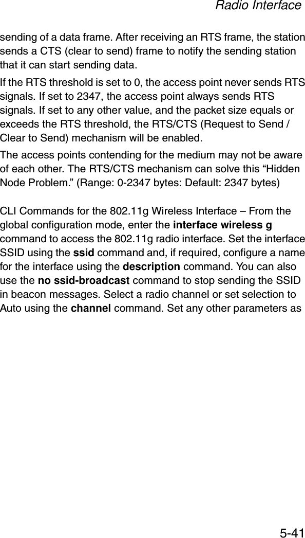 Radio Interface5-41sending of a data frame. After receiving an RTS frame, the station sends a CTS (clear to send) frame to notify the sending station that it can start sending data. If the RTS threshold is set to 0, the access point never sends RTS signals. If set to 2347, the access point always sends RTS signals. If set to any other value, and the packet size equals or exceeds the RTS threshold, the RTS/CTS (Request to Send / Clear to Send) mechanism will be enabled. The access points contending for the medium may not be aware of each other. The RTS/CTS mechanism can solve this “Hidden Node Problem.” (Range: 0-2347 bytes: Default: 2347 bytes)CLI Commands for the 802.11g Wireless Interface – From the global configuration mode, enter the interface wireless g command to access the 802.11g radio interface. Set the interface SSID using the ssid command and, if required, configure a name for the interface using the description command. You can also use the no ssid-broadcast command to stop sending the SSID in beacon messages. Select a radio channel or set selection to Auto using the channel command. Set any other parameters as 