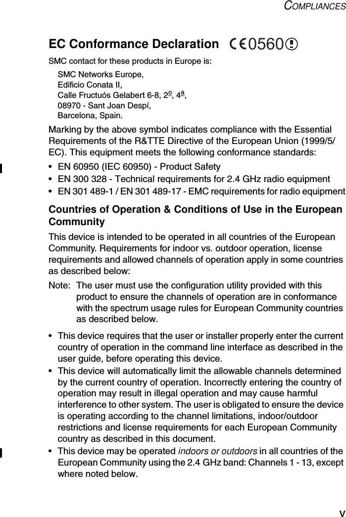 COMPLIANCESvEC Conformance Declaration SMC contact for these products in Europe is:SMC Networks Europe,Edificio Conata II,Calle Fructuós Gelabert 6-8, 2o, 4a,08970 - Sant Joan Despí,Barcelona, Spain.Marking by the above symbol indicates compliance with the Essential Requirements of the R&amp;TTE Directive of the European Union (1999/5/EC). This equipment meets the following conformance standards:• EN 60950 (IEC 60950) - Product Safety• EN 300 328 - Technical requirements for 2.4 GHz radio equipment• EN 301 489-1 / EN 301 489-17 - EMC requirements for radio equipmentCountries of Operation &amp; Conditions of Use in the European CommunityThis device is intended to be operated in all countries of the European Community. Requirements for indoor vs. outdoor operation, license requirements and allowed channels of operation apply in some countries as described below:Note: The user must use the configuration utility provided with this product to ensure the channels of operation are in conformance with the spectrum usage rules for European Community countries as described below.• This device requires that the user or installer properly enter the current country of operation in the command line interface as described in the user guide, before operating this device.• This device will automatically limit the allowable channels determined by the current country of operation. Incorrectly entering the country of operation may result in illegal operation and may cause harmful interference to other system. The user is obligated to ensure the device is operating according to the channel limitations, indoor/outdoor restrictions and license requirements for each European Community country as described in this document.• This device may be operated indoors or outdoors in all countries of the European Community using the 2.4 GHz band: Channels 1 - 13, except where noted below.0560