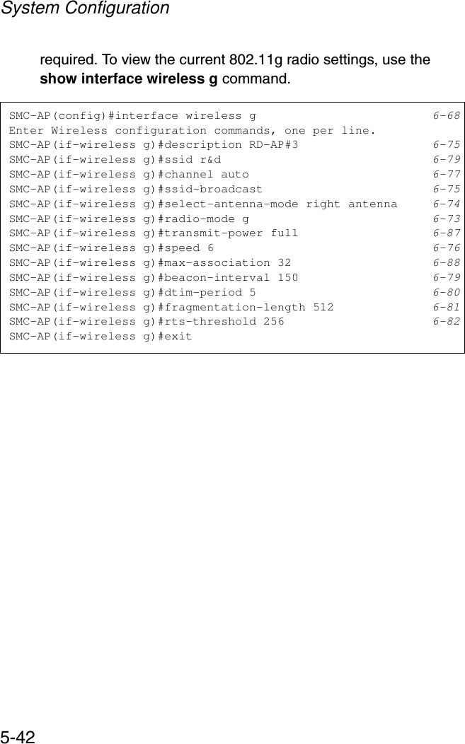 System Configuration5-42required. To view the current 802.11g radio settings, use the show interface wireless g command.SMC-AP(config)#interface wireless g 6-68Enter Wireless configuration commands, one per line.SMC-AP(if-wireless g)#description RD-AP#3 6-75SMC-AP(if-wireless g)#ssid r&amp;d 6-79SMC-AP(if-wireless g)#channel auto 6-77SMC-AP(if-wireless g)#ssid-broadcast 6-75SMC-AP(if-wireless g)#select-antenna-mode right antenna 6-74SMC-AP(if-wireless g)#radio-mode g 6-73SMC-AP(if-wireless g)#transmit-power full 6-87SMC-AP(if-wireless g)#speed 6 6-76SMC-AP(if-wireless g)#max-association 32 6-88SMC-AP(if-wireless g)#beacon-interval 150 6-79SMC-AP(if-wireless g)#dtim-period 5 6-80SMC-AP(if-wireless g)#fragmentation-length 512 6-81SMC-AP(if-wireless g)#rts-threshold 256 6-82SMC-AP(if-wireless g)#exit