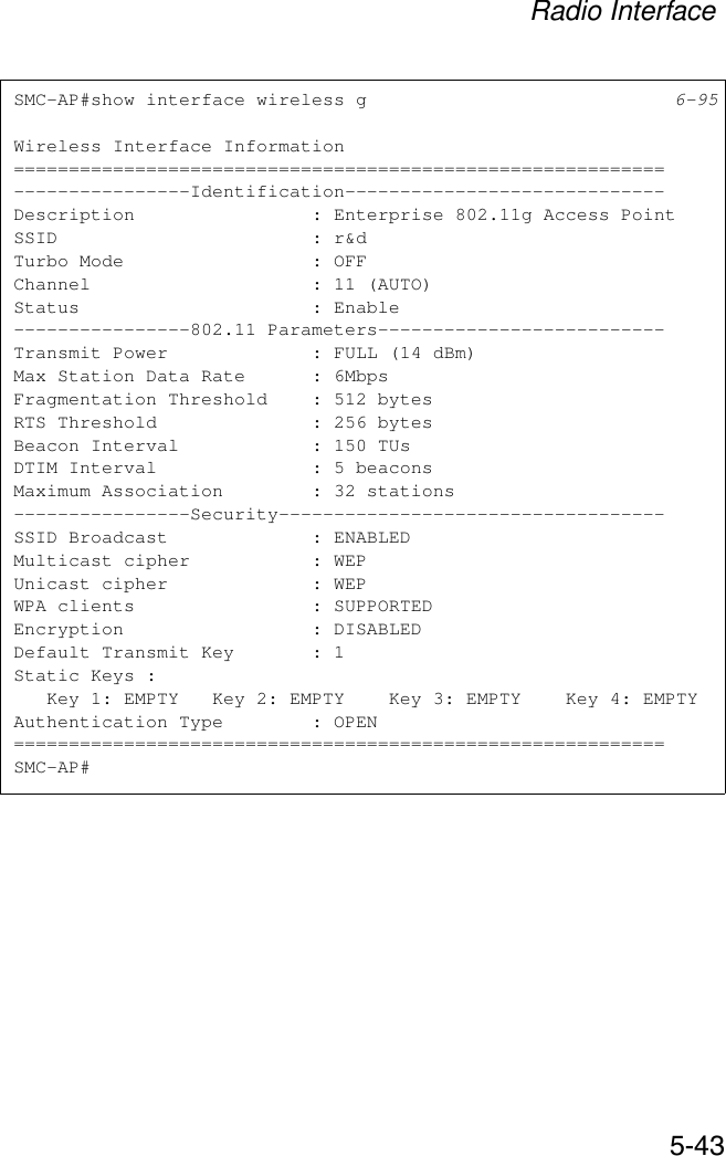 Radio Interface5-43SMC-AP#show interface wireless g 6-95Wireless Interface Information===========================================================----------------Identification-----------------------------Description                : Enterprise 802.11g Access PointSSID                       : r&amp;dTurbo Mode                 : OFFChannel                    : 11 (AUTO)Status                     : Enable----------------802.11 Parameters--------------------------Transmit Power             : FULL (14 dBm)Max Station Data Rate      : 6MbpsFragmentation Threshold    : 512 bytesRTS Threshold              : 256 bytesBeacon Interval            : 150 TUsDTIM Interval              : 5 beaconsMaximum Association        : 32 stations----------------Security-----------------------------------SSID Broadcast             : ENABLEDMulticast cipher           : WEPUnicast cipher             : WEPWPA clients                : SUPPORTEDEncryption                 : DISABLEDDefault Transmit Key       : 1Static Keys :   Key 1: EMPTY   Key 2: EMPTY    Key 3: EMPTY    Key 4: EMPTYAuthentication Type        : OPEN===========================================================SMC-AP#