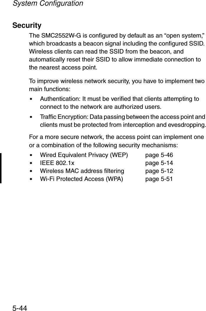 System Configuration5-44SecurityThe SMC2552W-G is configured by default as an “open system,” which broadcasts a beacon signal including the configured SSID. Wireless clients can read the SSID from the beacon, and automatically reset their SSID to allow immediate connection to the nearest access point. To improve wireless network security, you have to implement two main functions:•Authentication: It must be verified that clients attempting to connect to the network are authorized users.•Traffic Encryption: Data passing between the access point and clients must be protected from interception and evesdropping.For a more secure network, the access point can implement one or a combination of the following security mechanisms:•Wired Equivalent Privacy (WEP)  page 5-46•IEEE 802.1x  page 5-14•Wireless MAC address filtering  page 5-12•Wi-Fi Protected Access (WPA) page 5-51